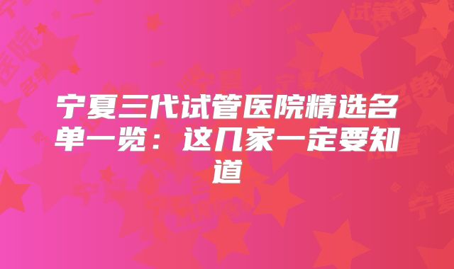 宁夏三代试管医院精选名单一览：这几家一定要知道