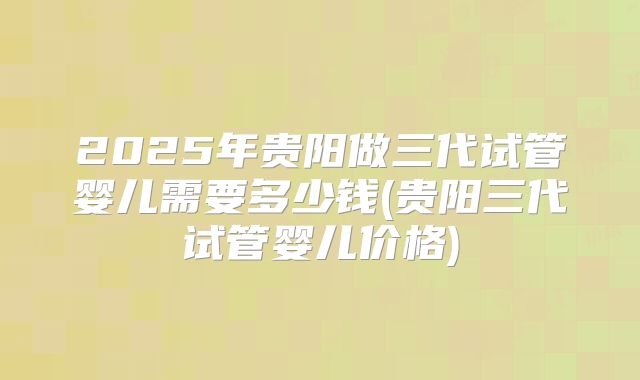 2025年贵阳做三代试管婴儿需要多少钱(贵阳三代试管婴儿价格)