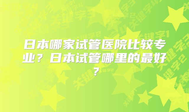 日本哪家试管医院比较专业?日本试管哪里的最好?