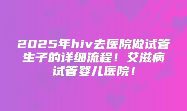 2025年hiv去医院做试管生子的详细流程！艾滋病试管婴儿医院！