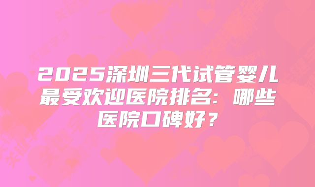 2025深圳三代试管婴儿最受欢迎医院排名: 哪些医院口碑好？