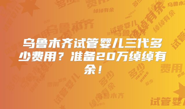 乌鲁木齐试管婴儿三代多少费用?准备20万绰绰有余!