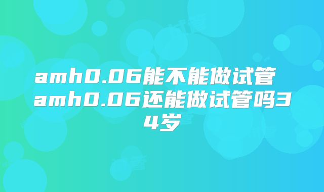 amh0.06能不能做试管 amh0.06还能做试管吗34岁