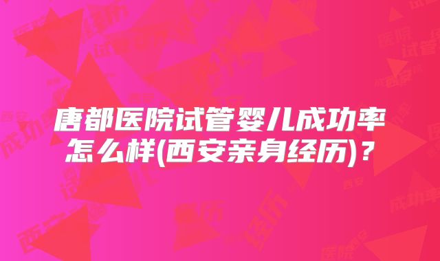 唐都医院试管婴儿成功率怎么样(西安亲身经历)？