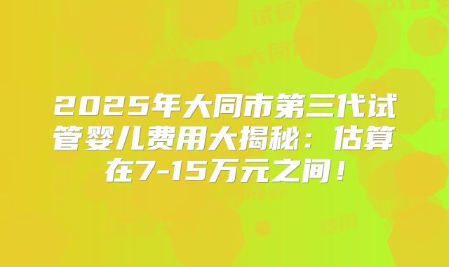 2025年大同市第三代试管婴儿费用大揭秘：估算在7-15万元之间！