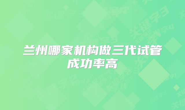 兰州哪家机构做三代试管成功率高