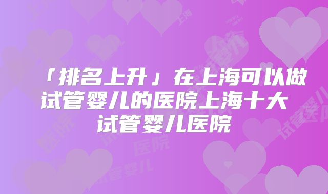 「排名上升」在上海可以做试管婴儿的医院上海十大试管婴儿医院