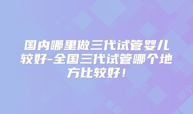 国内哪里做三代试管婴儿较好-全国三代试管哪个地方比较好！