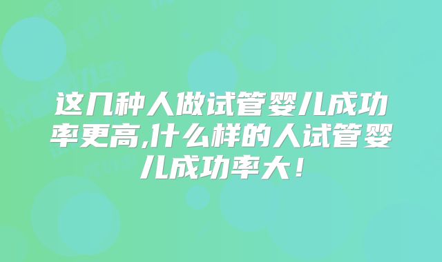 这几种人做试管婴儿成功率更高,什么样的人试管婴儿成功率大！
