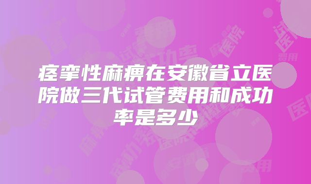 痉挛性麻痹在安徽省立医院做三代试管费用和成功率是多少