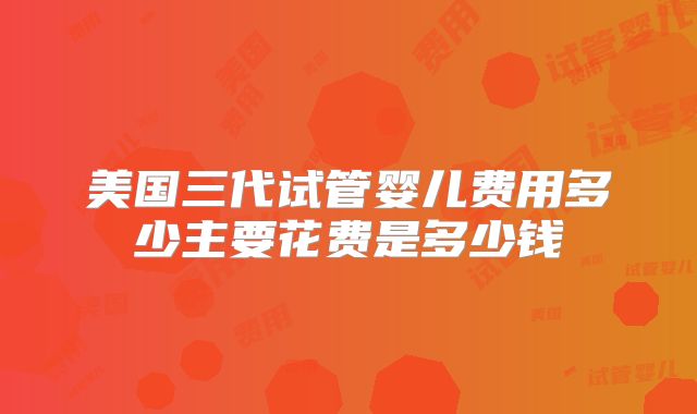 美国三代试管婴儿费用多少主要花费是多少钱