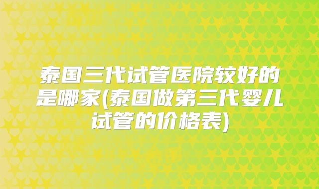 泰国三代试管医院较好的是哪家(泰国做第三代婴儿试管的价格表)