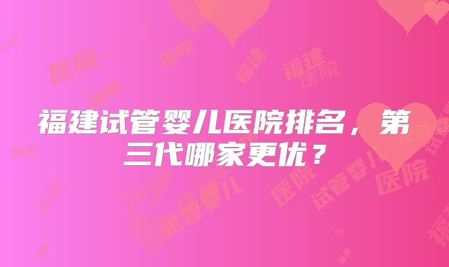 福建试管婴儿医院排名,第三代哪家更优?