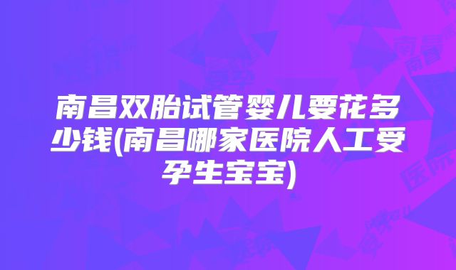 南昌双胎试管婴儿要花多少钱(南昌哪家医院人工受孕生宝宝)