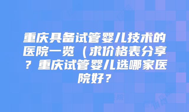 重庆具备试管婴儿技术的医院一览(求价格表分享?重庆试管婴儿选哪家医院好?