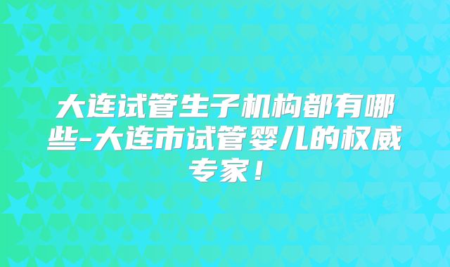 大连试管生子机构都有哪些-大连市试管婴儿的权威专家！