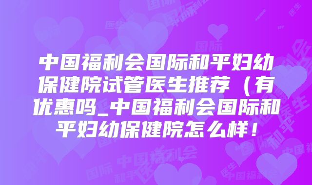 中国福利会国际和平妇幼保健院试管医生推荐（有优惠吗_中国福利会国际和平妇幼保健院怎么样！