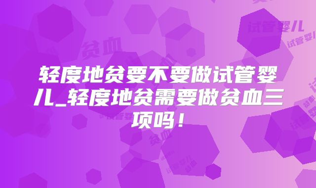 轻度地贫要不要做试管婴儿_轻度地贫需要做贫血三项吗!