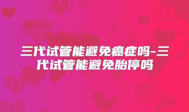 三代试管能避免癌症吗-三代试管能避免胎停吗