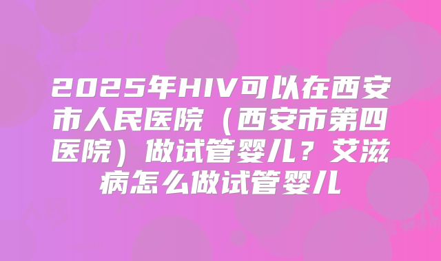 2025年HIV可以在西安市人民医院(西安市第四医院)做试管婴儿?艾滋病怎么做试管婴儿