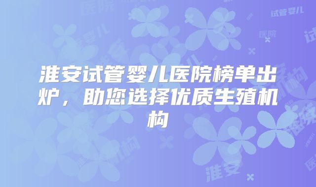 淮安试管婴儿医院榜单出炉,助您选择优质生殖机构
