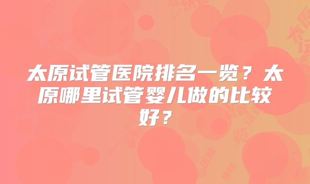太原试管医院排名一览？太原哪里试管婴儿做的比较好？