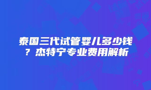 泰国三代试管婴儿多少钱?杰特宁专业费用解析