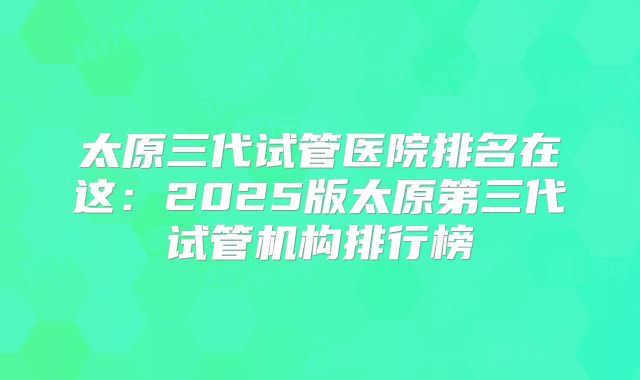 太原三代试管医院排名在这：2025版太原第三代试管机构排行榜