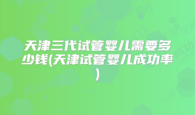 天津三代试管婴儿需要多少钱(天津试管婴儿成功率)