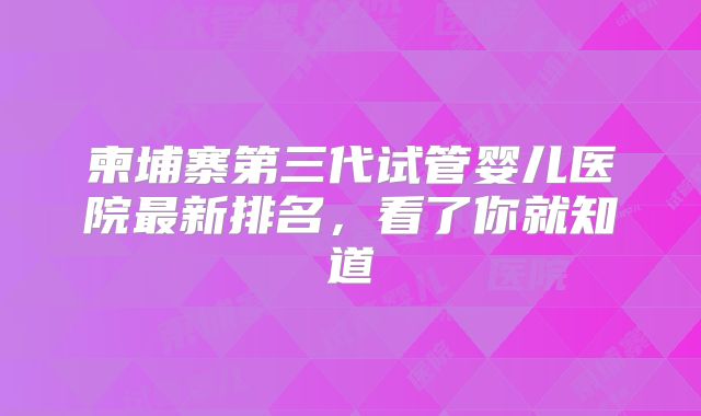 柬埔寨第三代试管婴儿医院最新排名,看了你就知道