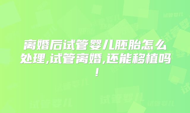 离婚后试管婴儿胚胎怎么处理,试管离婚,还能移植吗!