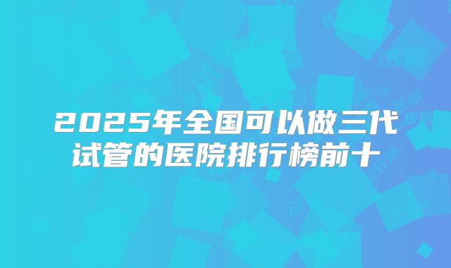 2025年全国可以做三代试管的医院排行榜前十