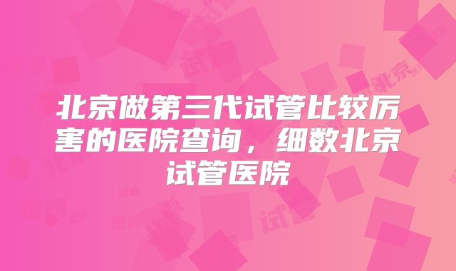 北京做第三代试管比较厉害的医院查询，细数北京试管医院