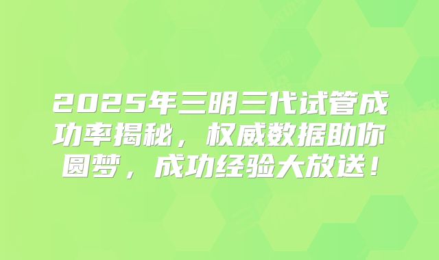 2025年三明三代试管成功率揭秘，权威数据助你圆梦，成功经验大放送！