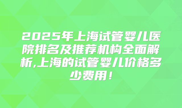 2025年上海试管婴儿医院排名及推荐机构全面解析,上海的试管婴儿价格多少费用!