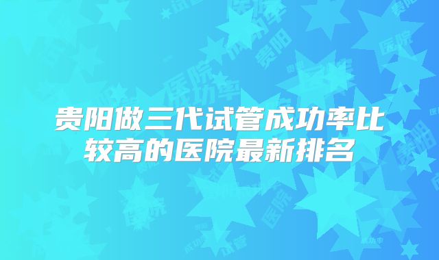 贵阳做三代试管成功率比较高的医院最新排名