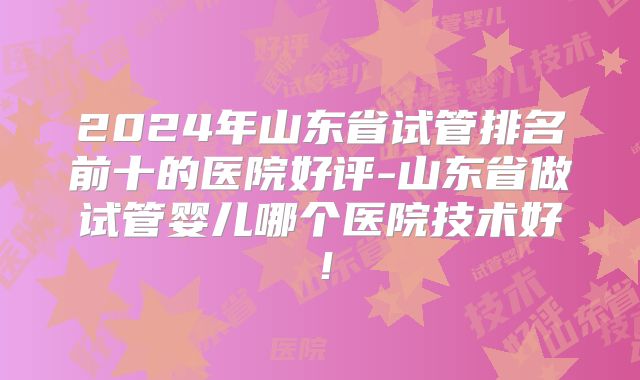 2024年山东省试管排名前十的医院好评-山东省做试管婴儿哪个医院技术好！