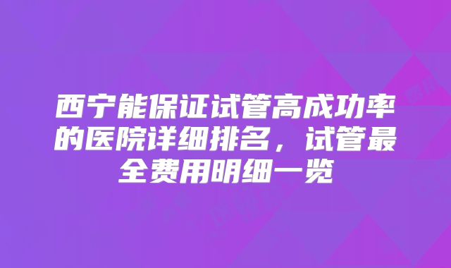 西宁能保证试管高成功率的医院详细排名，试管最全费用明细一览