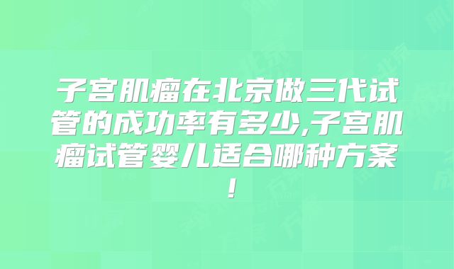 子宫肌瘤在北京做三代试管的成功率有多少,子宫肌瘤试管婴儿适合哪种方案!