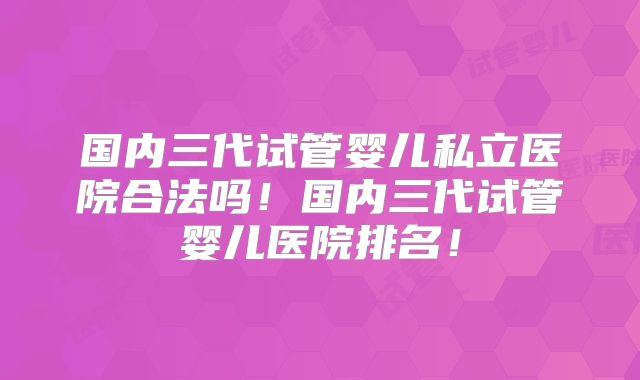 国内三代试管婴儿私立医院合法吗！国内三代试管婴儿医院排名！
