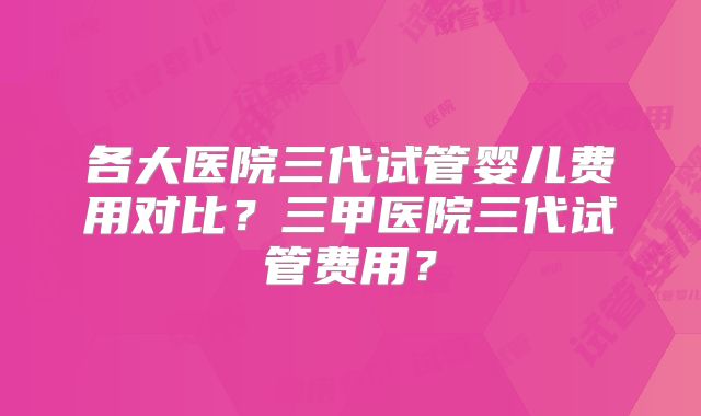 各大医院三代试管婴儿费用对比？三甲医院三代试管费用？