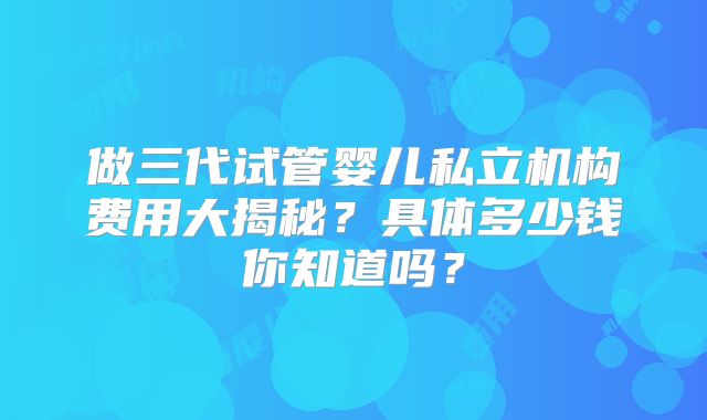 做三代试管婴儿私立机构费用大揭秘？具体多少钱你知道吗？