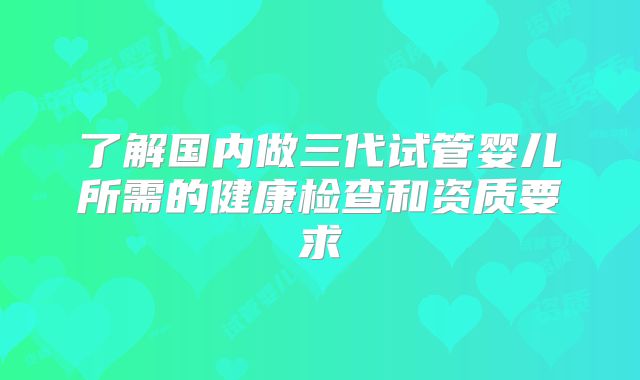 了解国内做三代试管婴儿所需的健康检查和资质要求
