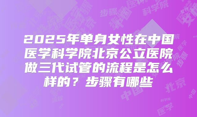 2025年单身女性在中国医学科学院北京公立医院做三代试管的流程是怎么样的？步骤有哪些