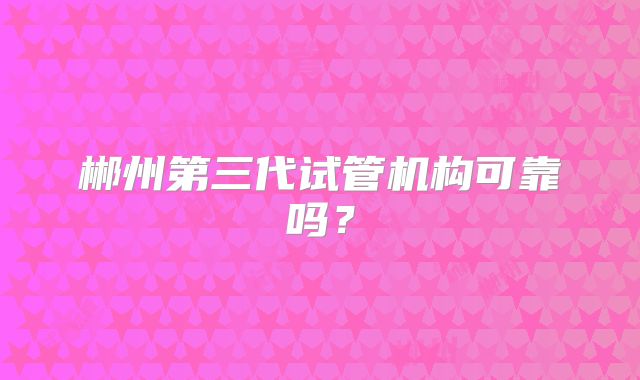 郴州第三代试管机构可靠吗？