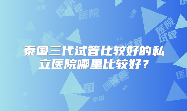 泰国三代试管比较好的私立医院哪里比较好?