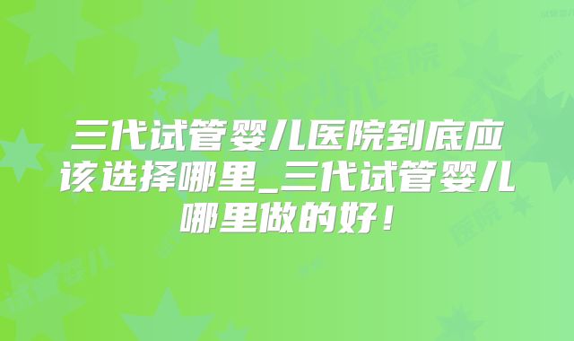 三代试管婴儿医院到底应该选择哪里_三代试管婴儿哪里做的好!
