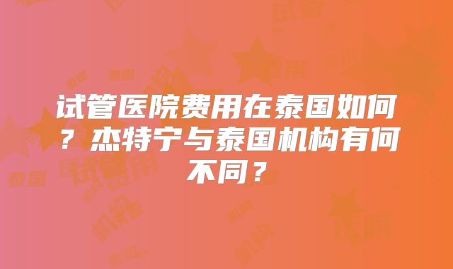 试管医院费用在泰国如何？杰特宁与泰国机构有何不同？