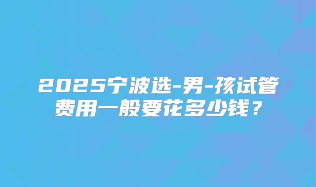 2025宁波选-男-孩试管费用一般要花多少钱?