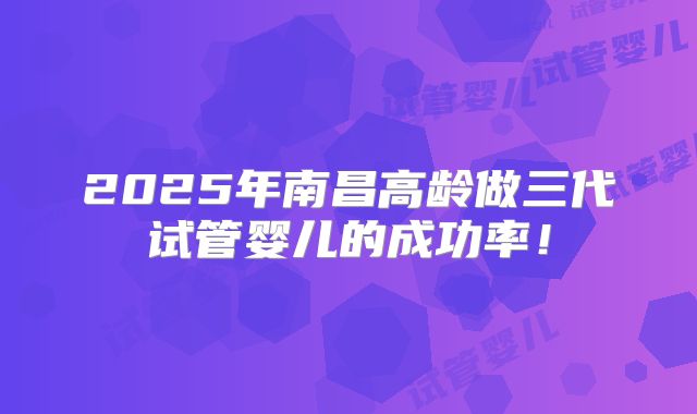 2025年南昌高龄做三代试管婴儿的成功率!